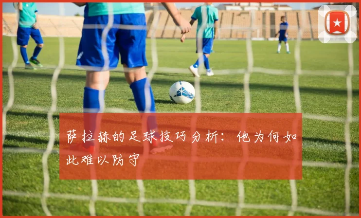 萨拉赫的足球技巧分析：他为何如此难以防守