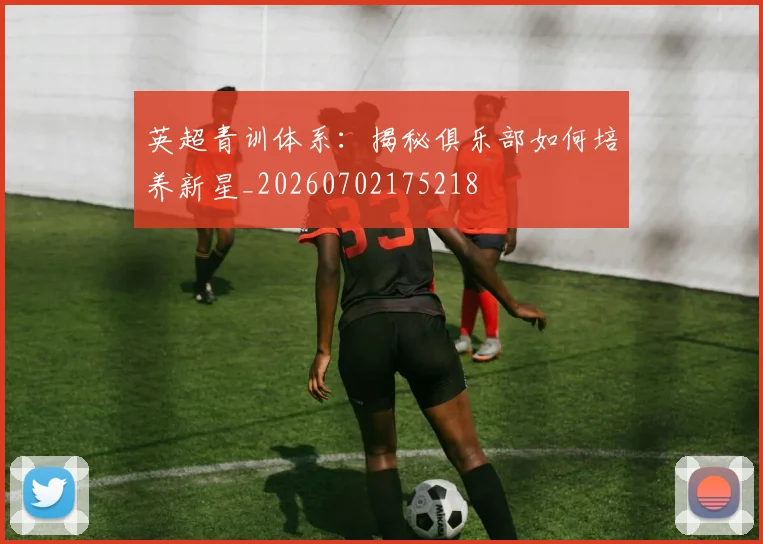 英超青训体系:揭秘俱乐部如何培养新星_20260702175218