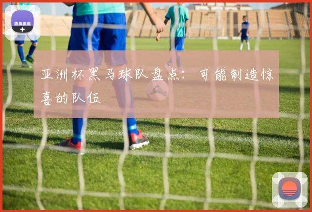 亚洲杯黑马球队盘点:可能制造惊喜的队伍