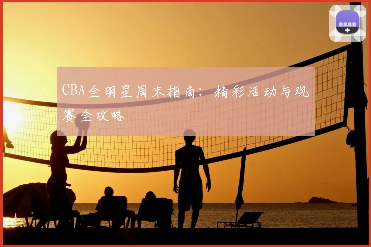 CBA全明星周末指南:精彩活动与观赛全攻略