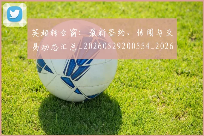英超转会窗：最新签约、传闻与交易动态汇总_20260529200554_20260702175006