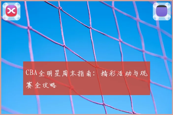 CBA全明星周末指南：精彩活动与观赛全攻略
