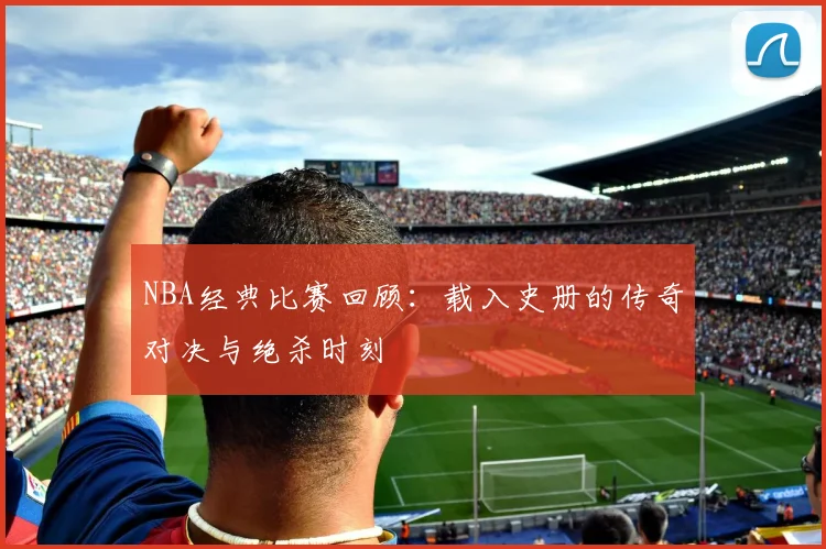NBA经典比赛回顾:载入史册的传奇对决与绝杀时刻