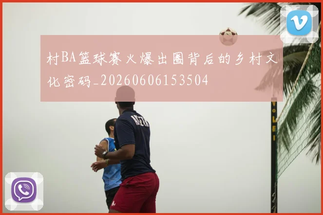 村BA篮球赛火爆出圈背后的乡村文化密码_20260606153504