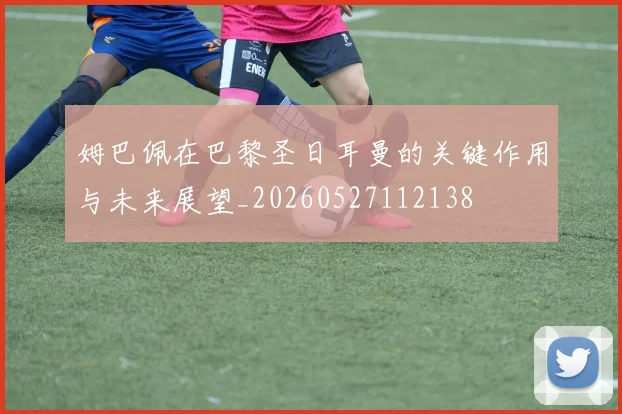 姆巴佩在巴黎圣日耳曼的关键作用与未来展望_20260527112138