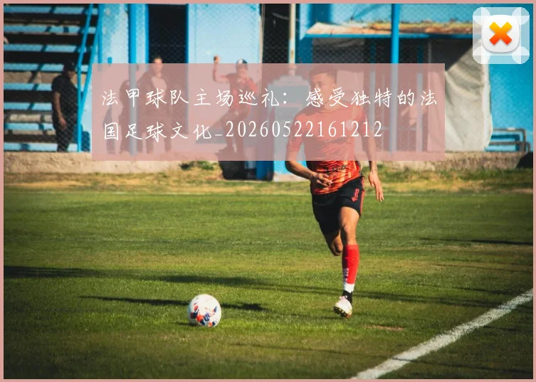 法甲球队主场巡礼:感受独特的法国足球文化_20260522161212