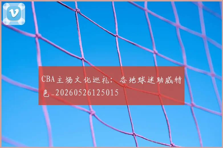 CBA主场文化巡礼:各地球迷助威特色_20260526125015